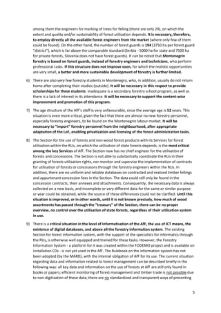 5
among them the engineers for marking of trees for felling (there are only 29), on which the
extent and quality and/or sustainability of forest utilisation depends. It is necessary, therefore,
to employ directly all the available forest engineers from the market (where only few of them
could be found). On the other hand, the number of forest guards is 194 (3750 ha per forest guard
"district"), which is far above the comparable standard (Serbia - 5000 ha for state and 7500 ha
for private forests, Slovenia does not have forest guards). It can be noted that Montenegrin
forestry is based on forest guards, instead of forestry engineers and technicians, who perform
professional tasks. If this structure does not improve soon, for which the realistic opportunities
are very small, a better and more sustainable development of forestry is further limited.
6) There are also very few forestry students in Montenegro, who, in addition, usually do not return
home after completing their studies (outside). It will be necessary in this respect to provide
scholarships for these students. Inadequate is a secondary forestry school program, as well as
there is a lack of interest in its attendance. It will be necessary to support the content-wise
improvement and promotion of this program.
7) The age structure of the AfF’s staff is very unfavourable, since the average age is 52 years. This
situation is even more critical, given the fact that there are almost no new forestry personnel,
especially forestry engineers, to be found on the Montenegrin labour market. It will be
necessary to "import" forestry personnel from the neighbourhood, after appropriate
adaptation of the LoF, enabling privatization and licensing of the forest administration tasks.
8) The Section for the use of forests and non-wood forest products with its Services for forest
utilisation within the RUs, on which the utilisation of state forests depends, is the most critical
among the key Services of AfF. The Section now has no chief engineer for the utilisation of
forests and concessions. The Section is not able to substantially coordinate the RUs in their
granting of forests utilisation rights, nor monitor and supervise the implementation of contracts
for utilisation of forests or concessions through the forestry engineers within the RUs. In
addition, there are no uniform and reliable databases on contracted and realized timber fellings
and appurtenant concession fees in the Section. The data could still only be found in the
concession contracts, their annexes and attachments. Consequently, the necessary data is always
collected on a new basis, and incomplete or very different data for the same or similar purpose
or year could be obtained, while the source of these differences could not be clarified. Until this
situation is improved, or in other words, until it is not known precisely, how much of wood
assortments has passed through the "treasury" of the Section, there can be no proper
overview, no control over the utilisation of state forests, regardless of their utilisation system
in use.
9) There is a critical situation in the level of informatisation of the AfF, the use of ICT means, the
existence of digital databases, and above all the forestry information system. The existing
Section for forest information system, with the support of the specialists for informatics through
the RUs, is otherwise well equipped and trained for these tasks. However, the Forestry
Information System - a platform for it was created within the FODEMO project and is available on
installation CDs - is not yet used in the AfF. The Rulebook on the information system has not
been adopted (by the MARD), with the internal obligation of AfF for its use. The current situation
regarding data and information related to forest management can be described briefly in the
following way: all key data and information on the use of forests at AfF are still only found in
books or papers; efficient monitoring of forest management and timber trade is not possible due
to non-digitization of these data; there are no standardized and transparent ways of presenting
 