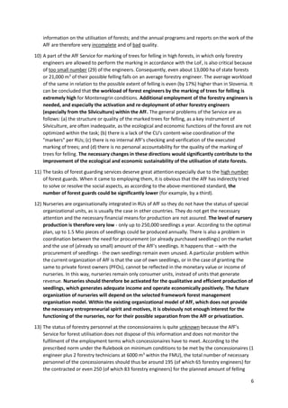 6
information on the utilisation of forests; and the annual programs and reports on the work of the
AfF are therefore very incomplete and of bad quality.
10) A part of the AfF Service for marking of trees for felling in high forests, in which only forestry
engineers are allowed to perform the marking in accordance with the LoF, is also critical because
of too small number (29) of the engineers. Consequently, even about 13,000 ha of state forests
or 21,000 m3
of their possible felling falls on an average forestry engineer. The average workload
of the same in relation to the possible extent of felling is even (by 17%) higher than in Slovenia. It
can be concluded that the workload of forest engineers by the marking of trees for felling is
extremely high for Montenegrin conditions. Additional employment of the forestry engineers is
needed, and especially the activation and re-deployment of other forestry engineers
(especially from the Silviculture) within the AfF. The general problems of the Service are as
follows: (a) the structure or quality of the marked trees for felling, as a key instrument of
Silviculture, are often inadequate, as the ecological and economic functions of the forest are not
optimized within the task; (b) there is a lack of the CU's content-wise coordination of the
"markers" per RUs; (c) there is no internal AfF's checking and verification of the executed
marking of trees; and (d) there is no personal accountability for the quality of the marking of
trees for felling. The necessary changes in these directions would significantly contribute to the
improvement of the ecological and economic sustainability of the utilisation of state forests.
11) The tasks of forest guarding services deserve great attention especially due to the high number
of forest guards. When it came to employing them, it is obvious that the AfF has indirectly tried
to solve or resolve the social aspects, as according to the above-mentioned standard, the
number of forest guards could be significantly lower (for example, by a third).
12) Nurseries are organisationally integrated in RUs of AfF so they do not have the status of special
organizational units, as is usually the case in other countries. They do not get the necessary
attention and the necessary financial means for production are not assured. The level of nursery
production is therefore very low - only up to 250,000 seedlings a year. According to the optimal
plan, up to 1.5 Mio pieces of seedlings could be produced annually. There is also a problem in
coordination between the need for procurement (or already purchased seedlings) on the market
and the use of (already so small) amount of the AfF's seedlings. It happens that – with the
procurement of seedlings - the own seedlings remain even unused. A particular problem within
the current organization of AfF is that the use of own seedlings, or in the case of granting the
same to private forest owners (PFOs), cannot be reflected in the monetary value or income of
nurseries. In this way, nurseries remain only consumer units, instead of units that generate
revenue. Nurseries should therefore be activated for the qualitative and efficient production of
seedlings, which generates adequate income and operate economically positively. The future
organization of nurseries will depend on the selected framework forest management
organisation model. Within the existing organizational model of AfF, which does not provide
the necessary entrepreneurial spirit and motives, it is obviously not enough interest for the
functioning of the nurseries, nor for their possible separation from the AfF or privatization.
13) The status of forestry personnel at the concessionaires is quite unknown because the AfF’s
Service for forest utilisation does not dispose of this information and does not monitor the
fulfilment of the employment terms which concessionaires have to meet. According to the
prescribed norm under the Rulebook on minimum conditions to be met by the concessionaires (1
engineer plus 2 forestry technicians at 6000 m3
within the FMU), the total number of necessary
personnel of the concessionaires should thus be around 195 (of which 65 forestry engineers) for
the contracted or even 250 (of which 83 forestry engineers) for the planned amount of felling
 