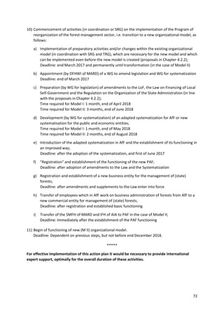 72
10) Commencement of activities (in coordination or SRG) on the implementation of the Program of
reorganization of the forest management sector, i.e. transition to a new organizational model, as
follows:
a) Implementation of preparatory activities and/or changes within the existing organizational
model (in coordination with SRG and TRG), which are necessary for the new model and which
can be implemented even before the new model is created (proposals in Chapter 4.2.2);
Deadline: end March 2017 and permanently until transformation (in the case of Model II)
b) Appointment (by DFHWI of MARD) of a WG to amend legislation and WG for systematization
Deadline: end of March 2017
c) Preparation (by WG for legislation) of amendments to the LoF, the Law on Financing of Local
Self-Government and the Regulation on the Organization of the State Administration (in line
with the proposals in Chapter 4.2.2);
Time required for Model I: 1 month, end of April 2018
Time required for Model II: 3 months, end of June 2018
d) Development (by WG for systematization) of an adapted systematization for AfF or new
systematisation for the public and economic entities;
Time required for Model I: 1 month, end of May 2018
Time required for Model II: 2 months, end of August 2018
e) Introduction of the adapted systematization in AfF and the establishment of its functioning in
an improved way;
Deadline: after the adoption of the systematization, and first of June 2017
f) "Registration" and establishment of the functioning of the new PAF;
Deadline: after adoption of amendments to the Law and the Systematization
g) Registration and establishment of a new business entity for the management of (state)
forests;
Deadline: after amendments and supplements to the Law enter into force
h) Transfer of employees which in AfF work on business administration of forests from AfF to a
new commercial entity for management of (state) forests;
Deadline: after registration and established basic functioning
i) Transfer of the SMFH of MARD and IFH of AIA to PAF in the case of Model II;
Deadline: Immediately after the establishment of the PAF functioning
11) Begin of functioning of new (M II) organizational model.
Deadline: Dependent on previous steps, but not before end December 2018.
*****
For effective implementation of this action plan it would be necessary to provide international
expert support, optimally for the overall duration of these activities.
 