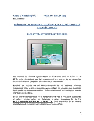 1
Gloria E. Montenegro G. WEB 3.0 Prof. D. Reig
Abril 12 de 2014
ANÁLISIS DE LAS TENDENCIAS TECNOLÓGICAS Y SU APLICACIÓN EN
BIOLOGÍA CELULAR
LABORATORIOS VIRTUALES Y REMOTOS
Los informes de Horizont report enfocan las tendencias entre las cuales en el
2013, se ha demostrado que la interacción entre el internet de las cosas, los
dispositivos móviles y el propio organismo es ya una realidad.
Basados en muchos de los comportamientos de los sistemas vivientes
reguladores, como lo son el sistema nervioso, utilizan los sensores, que funcionan
igual que los receptores de nuestras células ante diversos estímulos para obtener
información tecnológica.
De las tendencias reportadas por el Horizont Report y de la evaluación que realizó
el selecto equipo sobre las fortalezas y retos, selecciono la de los
LABORATORIOS VIRTUALES Y REMOTOS para desarrollar en el entorno
educativo donde me desenvuelvo desde hace muchos años.
 
