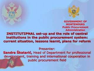 GOVERNMENT OF MONTENEGRO 
Public Procurement Administration 
INSTITUTIPNAL set-up and the role of central institutions in the public procurement system: current situation, lessons learnt, plans for reform 
Presenter: 
Sandra Škatarić, Head of Department for professional development, training and international cooperation in public procurement field  