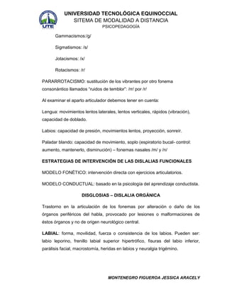 UNIVERSIDAD TECNOLÓGICA EQUINOCCIAL
SITEMA DE MODALIDAD A DISTANCIA
PSICOPEDAGOGÍA

Gammacismos:/g/
Sigmatismos: /s/
Jotacismos: /x/
Rotacismos: /r/
PARARROTACISMO: sustitución de los vibrantes por otro fonema
consonántico llamados “ruidos de temblor”: /rr/ por /r/
Al examinar el aparto articulador debemos tener en cuenta:
Lengua: movimientos lentos laterales, lentos verticales, rápidos (vibración),
capacidad de doblado.
Labios: capacidad de presión, movimientos lentos, proyección, sonreír.
Paladar blando: capacidad de movimiento, soplo (espiratorio bucal- control:
aumento, mantenerlo, disminución) – fonemas nasales /m/ y /n/
ESTRATEGIAS DE INTERVENCIÓN DE LAS DISLALIAS FUNCIONALES
MODELO FONÉTICO: intervención directa con ejercicios articulatorios.
MODELO CONDUCTUAL: basado en la psicología del aprendizaje conductista.
DISGLOSIAS – DISLALIA ORGÁNICA
Trastorno en la articulación de los fonemas por alteración o daño de los
órganos periféricos del habla, provocado por lesiones o malformaciones de
éstos órganos y no de origen neurológico central.
LABIAL: forma, movilidad, fuerza o consistencia de los labios. Pueden ser:
labio leporino, frenillo labial superior hipertrófico, fisuras del labio inferior,
parálisis facial, macrostomía, heridas en labios y neuralgia trigémino.

MONTENEGRO FIGUEROA JESSICA ARACELY

 