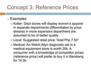 Concept 3: Reference Prices
 Examples
 Kotler: Dept stores will display women’s apparel
in separate departments differentiated by price;
dresses in more expensive department are
assumed to be of better quality
 Local: Suggested retail price “Ariel Php 7.50”
 Medical: An Welch Allyn diagnostic set in a
medical equipment store is worth 20k. A
consumer with a knowledge of competitor prices
(reference price) will prefer to buy it in Bambang
for 14.5k
 