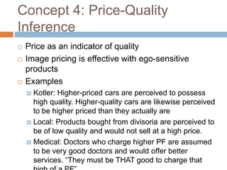 Concept 4: Price-Quality
Inference
 Price as an indicator of quality
 Image pricing is effective with ego-sensitive
products
 Examples
 Kotler: Higher-priced cars are perceived to possess
high quality. Higher-quality cars are likewise perceived
to be higher priced than they actually are
 Local: Products bought from divisoria are perceived to
be of low quality and would not sell at a high price.
 Medical: Doctors who charge higher PF are assumed
to be very good doctors and would offer better
services. “They must be THAT good to charge that
 
