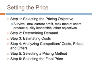 Setting the Price
 Step 1: Selecting the Pricing Objective
 Survival, max current profit, max market share,
product-quality leadership, other objectives
 Step 2: Determining Demand
 Step 3: Estimating Costs
 Step 4: Analyzing Competitors’ Costs, Prices,
and Offers
 Step 5: Selecting a Pricing Method
 Step 6: Selecting the Final Price
 