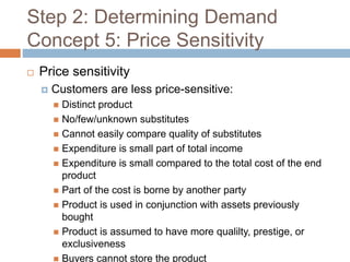 Step 2: Determining Demand
Concept 5: Price Sensitivity
 Price sensitivity
 Customers are less price-sensitive:
 Distinct product
 No/few/unknown substitutes
 Cannot easily compare quality of substitutes
 Expenditure is small part of total income
 Expenditure is small compared to the total cost of the end
product
 Part of the cost is borne by another party
 Product is used in conjunction with assets previously
bought
 Product is assumed to have more qualilty, prestige, or
exclusiveness
 Buyers cannot store the product
 