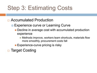 Step 3: Estimating Costs
 Accumulated Production
 Experience curve or Learning Curve
 Decline in average cost with accumulated production
experience
 Methods improve, workers learn shortcuts, materials flow
more smoothly, procurement costs fall
 Experience-curve pricing is risky
 Target Costing
 