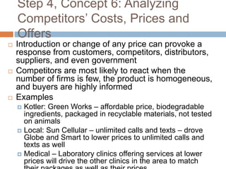 Step 4, Concept 6: Analyzing
Competitors’ Costs, Prices and
Offers
 Introduction or change of any price can provoke a
response from customers, competitors, distributors,
suppliers, and even government
 Competitors are most likely to react when the
number of firms is few, the product is homogeneous,
and buyers are highly informed
 Examples
 Kotler: Green Works – affordable price, biodegradable
ingredients, packaged in recyclable materials, not tested
on animals
 Local: Sun Cellular – unlimited calls and texts – drove
Globe and Smart to lower prices to unlimited calls and
texts as well
 Medical – Laboratory clinics offering services at lower
prices will drive the other clinics in the area to match
 