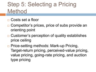 Step 5: Selecting a Pricing
Method
 Costs set a floor
 Competitor’s prices, price of subs provide an
orienting point
 Customer’s perception of quality establishes
price ceiling
 Price-setting methods: Mark-up Pricing,
Target-return pricing, perceived-value pricing,
value pricing, going-rate pricing, and auction
type pricing
 