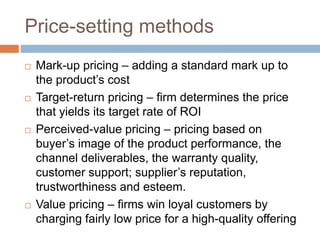 Price-setting methods
 Mark-up pricing – adding a standard mark up to
the product’s cost
 Target-return pricing – firm determines the price
that yields its target rate of ROI
 Perceived-value pricing – pricing based on
buyer’s image of the product performance, the
channel deliverables, the warranty quality,
customer support; supplier’s reputation,
trustworthiness and esteem.
 Value pricing – firms win loyal customers by
charging fairly low price for a high-quality offering
 