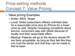 Price-setting methods
Concept 7: Value Pricing
 Value pricing Examples
 Kotler: IKEA, Target
 Local: Globe subscribers offered unlimited data
for a reasonable price plus an iPhone for a lower
price as well. Despite increasing complaints about
service, consumers stay with Globe because of
loyalty and their reasonable offers
 Medical: Patients will go to the doctors whose PF
are fairly acceptable, as long as they feel like they
can trust the doctor and that they can be made to
feel at ease
 