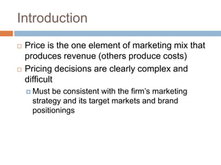 Introduction
 Price is the one element of marketing mix that
produces revenue (others produce costs)
 Pricing decisions are clearly complex and
difficult
 Must be consistent with the firm’s marketing
strategy and its target markets and brand
positionings
 