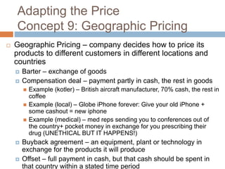Adapting the Price
Concept 9: Geographic Pricing
 Geographic Pricing – company decides how to price its
products to different customers in different locations and
countries
 Barter – exchange of goods
 Compensation deal – payment partly in cash, the rest in goods
 Example (kotler) – British aircraft manufacturer, 70% cash, the rest in
coffee
 Example (local) – Globe iPhone forever: Give your old iPhone +
some cashout = new iphone
 Example (medical) – med reps sending you to conferences out of
the country+ pocket money in exchange for you prescribing their
drug (UNETHICAL BUT IT HAPPENS!)
 Buyback agreement – an equipment, plant or technology in
exchange for the products it will produce
 Offset – full payment in cash, but that cash should be spent in
that country within a stated time period
 