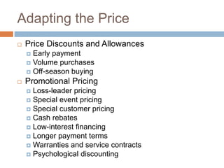 Adapting the Price
 Price Discounts and Allowances
 Early payment
 Volume purchases
 Off-season buying
 Promotional Pricing
 Loss-leader pricing
 Special event pricing
 Special customer pricing
 Cash rebates
 Low-interest financing
 Longer payment terms
 Warranties and service contracts
 Psychological discounting
 