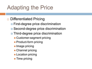 Adapting the Price
 Differentiated Pricing
 First-degree price discrimination
 Second-degree price discrimination
 Third-degree price discrimination
 Customer-segment pricing
 Product-form pricing
 Image pricing
 Channel pricing
 Location pricing
 Time pricing
 