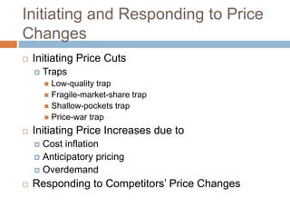 Initiating and Responding to Price
Changes
 Initiating Price Cuts
 Traps
 Low-quality trap
 Fragile-market-share trap
 Shallow-pockets trap
 Price-war trap
 Initiating Price Increases due to
 Cost inflation
 Anticipatory pricing
 Overdemand
 Responding to Competitors’ Price Changes
 