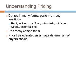 Understanding Pricing
 Comes in many forms, performs many
functions
 Rent, tuition, fares, fees, rates, tolls, retainers,
wages, commissions
 Has many components
 Price has operated as a major determinant of
buyers choice
 