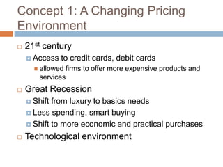 Concept 1: A Changing Pricing
Environment
 21st century
 Access to credit cards, debit cards
 allowed firms to offer more expensive products and
services
 Great Recession
 Shift from luxury to basics needs
 Less spending, smart buying
 Shift to more economic and practical purchases
 Technological environment
 