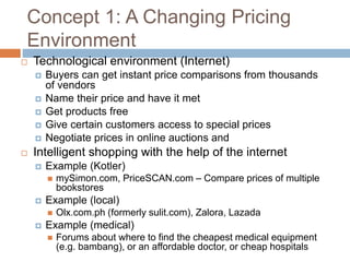 Concept 1: A Changing Pricing
Environment
 Technological environment (Internet)
 Buyers can get instant price comparisons from thousands
of vendors
 Name their price and have it met
 Get products free
 Give certain customers access to special prices
 Negotiate prices in online auctions and
 Intelligent shopping with the help of the internet
 Example (Kotler)
 mySimon.com, PriceSCAN.com – Compare prices of multiple
bookstores
 Example (local)
 Olx.com.ph (formerly sulit.com), Zalora, Lazada
 Example (medical)
 Forums about where to find the cheapest medical equipment
(e.g. bambang), or an affordable doctor, or cheap hospitals
 