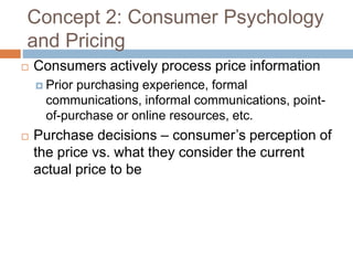 Concept 2: Consumer Psychology
and Pricing
 Consumers actively process price information
 Prior purchasing experience, formal
communications, informal communications, point-
of-purchase or online resources, etc.
 Purchase decisions – consumer’s perception of
the price vs. what they consider the current
actual price to be
 