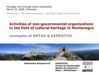 Activities of non-governmental organizations  in the field of cultural heritage in Montenegro examples of NOTAR & EXPEDITIO EXPEDITIO Center for Sustainable  Spatial Development  Kotor | Montenegro   Heritage Care through Active Citizenship March 23, 2009 | Mechelen Workshop I  The local connection - Heritage, place & communities Aleksandra Kapetanovi ć 