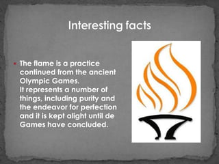  The flame is a practice
 continued from the ancient
 Olympic Games.
 It represents a number of
 things, including purity and
 the endeavor for perfection
 and it is kept alight until de
 Games have concluded.
 
