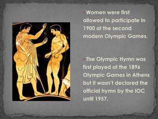 • Women were first
allowed to participate in
1900 at the second
modern Olympic Games.



• The Olympic Hymn was
first played at the 1896
Olympic Games in Athens
but it wasn’t declared the
official hymn by the IOC
until 1957.
 