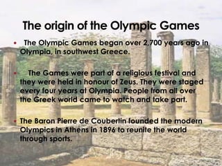     The Olympic Games began over 2,700 years ago in
    Olympia, in southwest Greece.

     The Games were part of a religious festival and
    they were held in honour of Zeus. They were staged
    every four years at Olympia. People from all over
    the Greek world came to watch and take part.

 The Baron Pierre de Coubertin founded the modern
    Olympics in Athens in 1896 to reunite the world
    through sports.
 