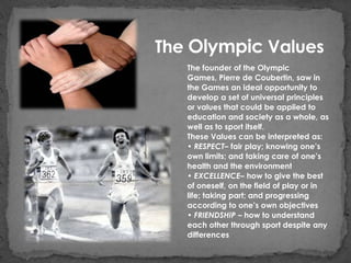 The Olympic Values
   The founder of the Olympic
   Games, Pierre de Coubertin, saw in
   the Games an ideal opportunity to
   develop a set of universal principles
   or values that could be applied to
   education and society as a whole, as
   well as to sport itself.
   These Values can be interpreted as:
   • RESPECT– fair play; knowing one’s
   own limits; and taking care of one’s
   health and the environment
   • EXCELLENCE– how to give the best
   of oneself, on the field of play or in
   life; taking part; and progressing
   according to one’s own objectives
   • FRIENDSHIP – how to understand
   each other through sport despite any
   differences
 