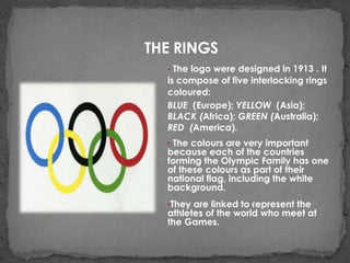 THE RINGS
  • The logo were designed in 1913 . It
  is compose of five interlocking rings
  coloured:
  BLUE (Europe); YELLOW (Asia);
  BLACK (Africa); GREEN (Australia);
  RED (America).
  • The colours are very important
  because each of the countries
  forming the Olympic Family has one
  of these colours as part of their
  national flag, including the white
  background.
  •They are linked to represent the
  athletes of the world who meet at
  the Games.
 
