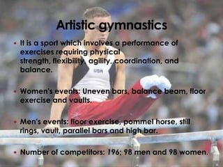  It is a sport which involves a performance of
 exercises requiring physical
 strength, flexibility, agility, coordination, and
 balance.

 Women's events: Uneven bars, balance beam, floor
 exercise and vaults.

 Men's events: floor exercise, pommel horse, still
 rings, vault, parallel bars and high bar.

 Number of competitors: 196; 98 men and 98 women.
 