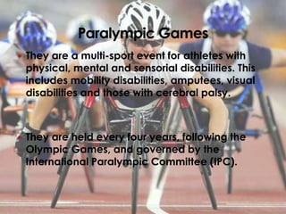  They are a multi-sport event for athletes with
 physical, mental and sensorial disabilities. This
 includes mobility disabilities, amputees, visual
 disabilities and those with cerebral palsy.



 They are held every four years, following the
 Olympic Games, and governed by the
 International Paralympic Committee (IPC).
 