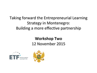 Taking	
  forward	
  the	
  Entrepreneurial	
  Learning	
  
Strategy	
  in	
  Montenegro:	
  	
  
Building	
  a	
  more	
  eﬀec=ve	
  partnership	
  
	
  	
  
Workshop	
  Two	
  	
  	
  
12	
  November	
  2015	
  
 