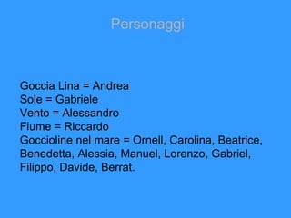 Personaggi Goccia Lina = Andrea  Sole = Gabriele Vento = Alessandro Fiume = Riccardo Goccioline nel mare = Ornell, Carolina, Beatrice, Benedetta, Alessia, Manuel, Lorenzo, Gabriel, Filippo, Davide, Berrat. 