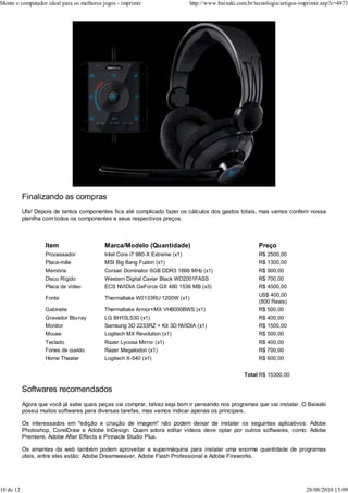 Monte o computador ideal para os melhores jogos - imprimir                    http://www.baixaki.com.br/tecnologia/artigos-imprimir.asp?c=4873




           Finalizando as compras
           Ufa! Depois de tantos componentes fica até complicado fazer os cálculos dos gastos totais, mas vamos conferir nossa
           planilha com todos os componentes e seus respectivos preços.



                    Item                   Marca/Modelo (Quantidade)                                     Preço
                    Processador            Intel Core i7 980-X Extreme (x1)                              R$ 2500,00
                    Placa-mãe              MSI Big Bang Fuzion (x1)                                      R$ 1300,00
                    Memória                Corsair Dominator 6GB DDR3 1866 MHz (x1)                      R$ 900,00
                    Disco Rígido           Western Digital Caviar Black WD2001FASS                       R$ 700,00
                    Placa de vídeo         ECS NVIDIA GeForce GX 480 1536 MB (x3)                        R$ 4500,00
                                                                                                         US$ 400,00
                    Fonte                  Thermaltake W0133RU 1200W (x1)
                                                                                                         (800 Reais)
                    Gabinete               Thermaltake Armor+MX VH8000BWS (x1)                           R$ 500,00
                    Gravador Blu-ray       LG BH10LS30 (x1)                                              R$ 400,00
                    Monitor                Samsung 3D 2233RZ + Kit 3D NVIDIA (x1)                        R$ 1500,00
                    Mouse                  Logitech MX Revolution (x1)                                   R$ 500,00
                    Teclado                Razer Lycosa Mirror (x1)                                      R$ 400,00
                    Fones de ouvido        Razer Megalodon (x1)                                          R$ 700,00
                    Home Theater           Logitech X-540 (x1)                                           R$ 600,00


                                                                                                    Total R$ 15300,00

           Softwares recomendados
           Agora que você já sabe quais peças vai comprar, talvez seja bom ir pensando nos programas que vai instalar. O Baixaki
           possui muitos softwares para diversas tarefas, mas vamos indicar apenas os principais.

           Os interessados em "edição e criação de imagem" não podem deixar de instalar os seguintes aplicativos: Adobe
           Photoshop, CorelDraw e Adobe InDesign. Quem adora editar vídeos deve optar por outros softwares, como: Adobe
           Premiere, Adobe After Effects e Pinnacle Studio Plus.

           Os amantes da web também podem aproveitar a supermáquina para instalar uma enorme quantidade de programas
           úteis, entre eles estão: Adobe Dreamweaver, Adobe Flash Professional e Adobe Fireworks.




10 de 12                                                                                                                     28/08/2010 15:09
 