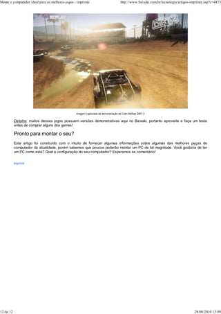 Monte o computador ideal para os melhores jogos - imprimir                         http://www.baixaki.com.br/tecnologia/artigos-imprimir.asp?c=4873




                                                 Imagem capturada da demonstração de Colin McRae DiRT 2

           Detalhe: muitos desses jogos possuem versões demonstrativas aqui no Baixaki, portanto aproveite e faça um teste
           antes de comprar alguns dos games!

           Pronto para montar o seu?
           Este artigo foi construído com o intuito de fornecer algumas informações sobre algumas das melhores peças de
           computador da atualidade, porém sabemos que poucos poderão montar um PC de tal magnitude. Você gostaria de ter
           um PC como este? Qual a configuração do seu computador? Esperamos se comentário!


           Imprimir




12 de 12                                                                                                                          28/08/2010 15:09
 
