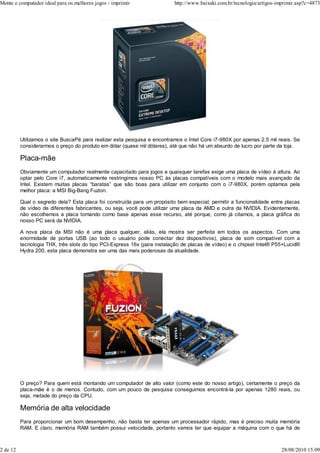 Monte o computador ideal para os melhores jogos - imprimir                http://www.baixaki.com.br/tecnologia/artigos-imprimir.asp?c=4873




          Utilizamos o site BuscaPé para realizar esta pesquisa e encontramos o Intel Core i7-980X por apenas 2,5 mil reais. Se
          considerarmos o preço do produto em dólar (quase mil dólares), até que não há um absurdo de lucro por parte da loja.

          Placa-mãe
          Obviamente um computador realmente capacitado para jogos e quaisquer tarefas exige uma placa de vídeo à altura. Ao
          optar pelo Core i7, automaticamente restringimos nosso PC às placas compatíveis com o modelo mais avançado da
          Intel. Existem muitas placas “baratas” que são boas para utilizar em conjunto com o i7-980X, porém optamos pela
          melhor placa: a MSI Big-Bang Fuzion.

          Qual o segredo dela? Esta placa foi construída para um propósito bem especial: permitir a funcionalidade entre placas
          de vídeo de diferentes fabricantes, ou seja, você pode utilizar uma placa da AMD e outra da NVIDIA. Evidentemente,
          não escolhemos a placa tomando como base apenas esse recurso, até porque, como já citamos, a placa gráfica do
          nosso PC será da NVIDIA.

          A nova placa da MSI não é uma placa qualquer, aliás, ela mostra ser perfeita em todos os aspectos. Com uma
          enormidade de portas USB (ao todo o usuário pode conectar dez dispositivos), placa de som compatível com a
          tecnologia THX, três slots do tipo PCI-Express 16x (para instalação de placas de vídeo) e o chipset Intel® P55+Lucid®
          Hydra 200, esta placa demonstra ser uma das mais poderosas da atualidade.




          O preço? Para quem está montando um computador de alto valor (como este do nosso artigo), certamente o preço da
          placa-mãe é o de menos. Contudo, com um pouco de pesquisa conseguimos encontrá-la por apenas 1280 reais, ou
          seja, metade do preço da CPU.

          Memória de alta velocidade
          Para proporcionar um bom desempenho, não basta ter apenas um processador rápido, mas é preciso muita memória
          RAM. E claro, memória RAM também possui velocidade, portanto vamos ter que equipar a máquina com o que há de



2 de 12                                                                                                                  28/08/2010 15:09
 