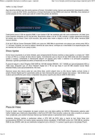 Monte o computador ideal para os melhores jogos - imprimir                 http://www.baixaki.com.br/tecnologia/artigos-imprimir.asp?c=4873


          melhor, ou seja, Corsair!

          Aqui devemos lembrar que não existe apenas a Corsair: há também outras marcas que apresentam desempenho similar,
          como é o caso da OCZ. Enfim, escolhemos a Corsair Dominator do tipo DDR3 com clock de 1866 Mhz. Esta memória é
          comercializada em kits, sendo que cada kit contém três pentes de memória.




          Cada pente possui 2 GB de memória RAM, o que totaliza 6 GB. Na realidade este não seria exatamente o kit ideal, pois
          como estamos montando um PC top de linha, deveríamos utilizar o kit de 12 GB; contudo, é quase impossível encontrar
          tal modelo aqui no Brasil. Caso você encontre, não pense duas vezes e adquira o kit de 12 GB, afinal, memória RAM
          nunca é demais.

          O kit de 6 GB da Corsair Dominator DDR3 com clock de 1866 MHz é encontrado com preços que variam entre 900 e
          1,1 mil reais. Portanto, se você for adquirir memória de outra marca, verifique se a velocidade e as especificações são
          as mesmas da Corsair e se o preço é justo.

          Disco rígidos
          Como nosso orçamento é um tanto limitado, para armazenamento ficamos restritos a duas opções: a compra de 1 SSD
          e mais um HD ou a compra de dois discos rígidos. Considerando que os discos do tipo SSD ainda são bem reduzidos
          quanto a espaço, certamente é interessante adquirir um apenas para rodar o sistema e os principais programas,
          deixando a grande quantidade de dados armazenada em um HD SATA.

          É possível adquirir o disco Kingston SSD SATA de 128 GB (modelo SNV425 - S2 / 128GB) por aproximadamente 900 ou
          1000 reais. Enquanto que um disco Western Digital de 2 TB do tipo Sata II com 64 MB (modelo Caviar Black
          WD2001FASS) custa aproximadamente 700 reais.

          Associar esses dois discos pode ser uma ótima ideia, porém adquirir dois ou três discos rígidos comuns (como o
          próprio Wester Digital que foi supracitado) pode ser mais interessante para quem deseja mais espaço. Vale lembrar que
          a placa que escolhemos para nosso computador não possui suporte para discos SATA III (600 Gb/s).




          Placa de Vídeo
          Como já citado, nosso computador de jogos contará com uma placa gráfica da NVIDIA. Obviamente optamos pelo
          melhor modelo que a fabricante disponibiliza: a GeForce GTX 480. Para escolher a placa de vídeo a tarefa é um pouco
          mais complicada, pois existem diversas marcas que montam placas e apresentam bons resultados.

          Avaliamos diversas opções e preferimos utilizar a GTX 480 da ECS, pois a marca já tem ótima fama com
          processadores NVIDIA e em muitos testes apresenta ótimos resultados. A NGTX480 conta com 1536 MB de memória
          RAM do tipo GDDR5, além de ser totalmente compatível com o DirectX 11 e possuir suporte para a tecnologia PhysX.




3 de 12                                                                                                                   28/08/2010 15:09
 