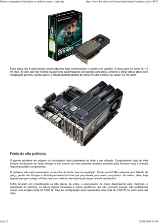 Monte o computador ideal para os melhores jogos - imprimir               http://www.baixaki.com.br/tecnologia/artigos-imprimir.asp?c=4873




          Essa placa não é nada barata, porém algumas lojas comercializam o modelo em questão. O preço gira em torno de 1,5
          mil reais. É claro que não iríamos equipar uma supermáquina com apenas uma placa, portanto o preço dessa placa será
          multiplicado por três. Sendo assim, o processamento gráfico do nosso PC dos sonhos vai custar 4,5 mil reais!




          Fonte de alta potência
          O grande problema em projetar um computador está justamente na fonte a ser utilizada. Computadores topo de linha
          sempre necessitam de muita energia e até mesmo as mais potentes acabam sofrendo para fornecer toda a energia
          requisitada pelos componentes.

          O problema não está exatamente na escolha da fonte, mas na aquisição. Como assim? Não estamos nem falando de
          preço, porém não há lojas no Brasil que vendam a fonte que precisamos para nosso computador. Ou melhor, talvez haja
          alguma loja que consiga a fonte, mas com certeza uma importação especial será necessária.

          Enfim, levando em consideração as três placas de vídeo, o processador de maior desempenho para Desktops, a
          quantidade de memória, os discos rígidos instalados e outros periféricos que vão consumir energia, não poderíamos
          indicar uma simples fonte de 1000 W. Para tal configuração seria necessária uma fonte de 1200 W ou quem sabe até
          mais.




4 de 12                                                                                                                 28/08/2010 15:09
 