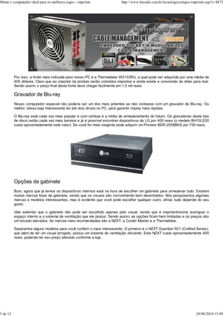 Monte o computador ideal para os melhores jogos - imprimir                http://www.baixaki.com.br/tecnologia/artigos-imprimir.asp?c=4873




          Por isso, a fonte mais indicada para nosso PC é a Thermaltake W0133RU, a qual pode ser adquirida por uma média de
          400 dólares. Claro que ao importar tal produto serão cobrados impostos e ainda existe a conversão do dólar para real.
          Sendo assim, o preço final desta fonte deve chegar facilmente em 1,5 mil reais.

          Gravador de Blu-ray
          Nosso computador especial não poderia ser um dos mais potentes se não contasse com um gravador de Blu-ray. Ou
          melhor, talvez seja interessante ter até dois drives no PC, para garantir cópias mais rápidas.

          O Blu-ray está cada vez mais popular e com certeza é a mídia de armazenamento do futuro. Os gravadores deste tipo
          de disco estão cada vez mais baratos e já é possível encontrar dispositivos da LG por 400 reais (o modelo BH10LS30
          custa aproximadamente este valor). Se você for mais exigente pode adquirir um Pioneer BDR-2058BKS por 750 reais.




          Opções de gabinete
          Bom, agora que já temos os dispositivos internos está na hora de escolher um gabinete para armazenar tudo. Existem
          muitas marcas boas de gabinete, sendo que os visuais são incrivelmente bem desenhados. Nós pesquisamos algumas
          marcas e modelos interessantes, mas é evidente que você pode escolher qualquer outro, afinal, tudo depende do seu
          gosto.

          Vale salientar que o gabinete não pode ser escolhido apenas pelo visual, sendo que é importantíssimo averiguar o
          espaço interno e o sistema de ventilação que ele possui. Sendo assim, as opções ficam bem limitadas e os preços são
          um bocado elevados. As marcas mais recomendadas são a NZXT, a Cooler Master e a Thermaltake.

          Separamos alguns modelos para você conferir o mais interessante. O primeiro é o NZXT Guardian 921 (Crafted Series),
          que além de ter um visual arrojado, possui um sistema de ventilação eficiente. Este NZXT custa aproximadamente 400
          reais, podendo ter seu preço alterado conforme a loja.




5 de 12                                                                                                                  28/08/2010 15:09
 