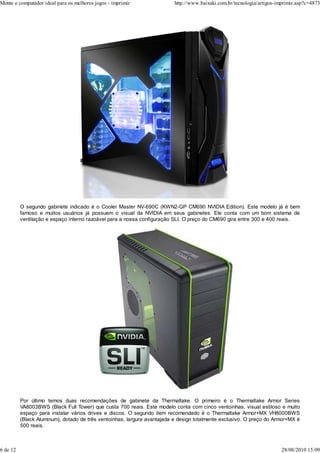 Monte o computador ideal para os melhores jogos - imprimir                http://www.baixaki.com.br/tecnologia/artigos-imprimir.asp?c=4873




          O segundo gabinete indicado é o Cooler Master NV-690C (KWN2-GP CM690 NVIDIA Edition). Este modelo já é bem
          famoso e muitos usuários já possuem o visual da NVIDIA em seus gabinetes. Ele conta com um bom sistema de
          ventilação e espaço interno razoável para a nossa configuração SLI. O preço do CM690 gira entre 300 e 400 reais.




          Por último temos duas recomendações de gabinete da Thermaltake. O primeiro é o Thermaltake Armor Series
          VA8003BWS (Black Full Tower) que custa 700 reais. Este modelo conta com cinco ventoinhas, visual estiloso e muito
          espaço para instalar vários drives e discos. O segundo item recomendado é o Thermaltake Armor+MX VH8000BWS
          (Black Aluminum), dotado de três ventoinhas, largura avantajada e design totalmente exclusivo. O preço do Armor+MX é
          500 reais.



6 de 12                                                                                                                  28/08/2010 15:09
 