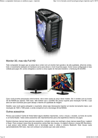 Monte o computador ideal para os melhores jogos - imprimir                http://www.baixaki.com.br/tecnologia/artigos-imprimir.asp?c=4873




          Monitor 3D, mas não Full HD
          Todo computador de jogos que se preze deve contar com um monitor bem grande e de alta qualidade, afinal de contas,
          todo o investimento realizado em hardware serve para elevar o nível visual dos jogos. Como nossa configuração é mais
          voltada para jogos 3D, somos obrigados a aceitar a única opção do mercado brasileiro: o Samsung 3D 2233RZ.




          Caso você já tenha pesquisado anteriormente, deve estar ciente do preço deste modelo. Ele é vendido com os óculos
          3D da NVIDIA por apenas 1500 reais. Vale lembrar que o 2233RZ não possui suporte para resolução Full HD, o que
          deve ser bem incômodo para quem deseja o máximo em qualidade de imagem.

          Detalhe: caso você queira extrapolar o orçamento, talvez seja interessante importar um monitor de tamanho maior, com
          resolução de 1920 x 1080 pixels, e ainda compatível com a tecnologia 3D da NVIDIA.

          Outros acessórios
          Pensou que acabou? Calma lá! Ainda faltam alguns detalhes importantes, como o mouse, o teclado, os fones de ouvido
          e um home theater. Todos estes acessórios são importantíssimos para uma experiência imersiva nos jogos.

          Existem diversas marcas boas para tais acessórios, contudo vamos nos restringir a duas marcas específicas: Logitech
          e Razer. Para começar nossa lista de acessórios vamos falar dos mouses. A Logitech oferece o mouse MX Revolution,
          o qual possui sete botões, trabalha com a tecnologia Laser e utiliza o sistema Bluetooth. Este mouse custa
          aproximadamente 500 reais, mas com certeza é um produto que vale cada centavo.




7 de 12                                                                                                                  28/08/2010 15:09
 