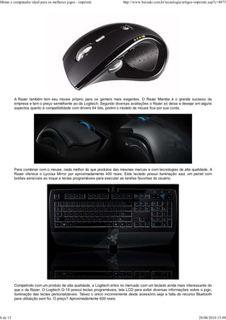 Monte o computador ideal para os melhores jogos - imprimir                http://www.baixaki.com.br/tecnologia/artigos-imprimir.asp?c=4873




          A Razer também tem seu mouse próprio para os gamers mais exigentes. O Razer Mamba é o grande sucesso da
          empresa e tem o preço semelhante ao da Logitech. Segundo diversas avaliações o Razer só deixa a desejar em alguns
          aspectos quanto à compatibilidade com drivers 64 bits, porém o modelo de mouse fica por sua conta.




          Para combinar com o mouse, nada melhor do que produtos das mesmas marcas e com tecnologias de alta qualidade. A
          Razer oferece o Lycosa Mirror por aproximadamente 400 reais. Este teclado possui iluminação azul, um painel com
          botões sensíveis ao toque e teclas programáveis para executar as tarefas favoritas do usuário.




          Competindo com um produto de alta qualidade, a Logitech entra no mercado com um teclado ainda mais interessante do
          que o da Razer. O Logitech G-19 possui teclas programáveis, tela LCD para exibir diversas informações sobre o jogo,
          iluminação das teclas personalizáveis. Talvez o único inconveniente deste acessório seja a falta do recurso Bluetooth
          para utilização sem fio. O preço? Aproximadamente 600 reais.




8 de 12                                                                                                                  28/08/2010 15:09
 