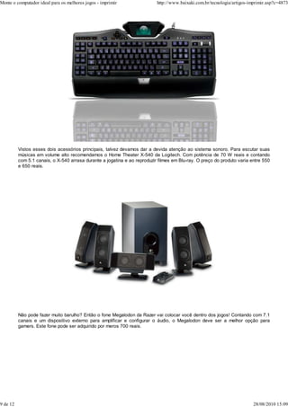 Monte o computador ideal para os melhores jogos - imprimir                 http://www.baixaki.com.br/tecnologia/artigos-imprimir.asp?c=4873




          Vistos esses dois acessórios principais, talvez devamos dar a devida atenção ao sistema sonoro. Para escutar suas
          músicas em volume alto recomendamos o Home Theater X-540 da Logitech. Com potência de 70 W reais e contando
          com 5.1 canais, o X-540 arrasa durante a jogatina e ao reproduzir filmes em Blu-ray. O preço do produto varia entre 550
          e 650 reais.




          Não pode fazer muito barulho? Então o fone Megalodon da Razer vai colocar você dentro dos jogos! Contando com 7.1
          canais e um dispositivo externo para amplificar e configurar o áudio, o Megalodon deve ser a melhor opção para
          gamers. Este fone pode ser adquirido por meros 700 reais.




9 de 12                                                                                                                   28/08/2010 15:09
 