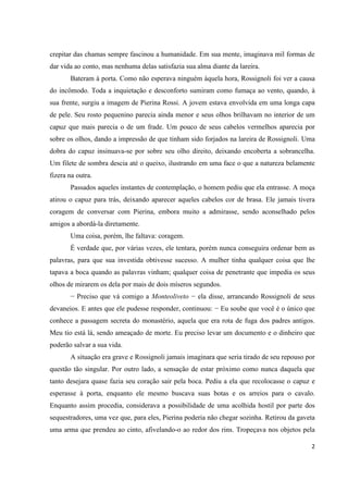 2
crepitar das chamas sempre fascinou a humanidade. Em sua mente, imaginava mil formas de
dar vida ao conto, mas nenhuma delas satisfazia sua alma diante da lareira.
Bateram à porta. Como não esperava ninguém àquela hora, Rossignoli foi ver a causa
do incômodo. Toda a inquietação e desconforto sumiram como fumaça ao vento, quando, à
sua frente, surgiu a imagem de Pierina Rossi. A jovem estava envolvida em uma longa capa
de pele. Seu rosto pequenino parecia ainda menor e seus olhos brilhavam no interior de um
capuz que mais parecia o de um frade. Um pouco de seus cabelos vermelhos aparecia por
sobre os olhos, dando a impressão de que tinham sido forjados na lareira de Rossignoli. Uma
dobra do capuz insinuava-se por sobre seu olho direito, deixando encoberta a sobrancelha.
Um filete de sombra descia até o queixo, ilustrando em uma face o que a natureza belamente
fizera na outra.
Passados aqueles instantes de contemplação, o homem pediu que ela entrasse. A moça
atirou o capuz para trás, deixando aparecer aqueles cabelos cor de brasa. Ele jamais tivera
coragem de conversar com Pierina, embora muito a admirasse, sendo aconselhado pelos
amigos a abordá-la diretamente.
Uma coisa, porém, lhe faltava: coragem.
É verdade que, por várias vezes, ele tentara, porém nunca conseguira ordenar bem as
palavras, para que sua investida obtivesse sucesso. A mulher tinha qualquer coisa que lhe
tapava a boca quando as palavras vinham; qualquer coisa de penetrante que impedia os seus
olhos de mirarem os dela por mais de dois míseros segundos.
− Preciso que vá comigo a Monteoliveto − ela disse, arrancando Rossignoli de seus
devaneios. E antes que ele pudesse responder, continuou: − Eu soube que você é o único que
conhece a passagem secreta do monastério, aquela que era rota de fuga dos padres antigos.
Meu tio está lá, sendo ameaçado de morte. Eu preciso levar um documento e o dinheiro que
poderão salvar a sua vida.
A situação era grave e Rossignoli jamais imaginara que seria tirado de seu repouso por
questão tão singular. Por outro lado, a sensação de estar próximo como nunca daquela que
tanto desejara quase fazia seu coração sair pela boca. Pediu a ela que recolocasse o capuz e
esperasse à porta, enquanto ele mesmo buscava suas botas e os arreios para o cavalo.
Enquanto assim procedia, considerava a possibilidade de uma acolhida hostil por parte dos
sequestradores, uma vez que, para eles, Pierina poderia não chegar sozinha. Retirou da gaveta
uma arma que prendeu ao cinto, afivelando-o ao redor dos rins. Tropeçava nos objetos pela
 