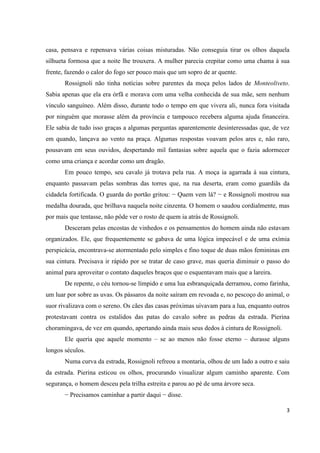 3
casa, pensava e repensava várias coisas misturadas. Não conseguia tirar os olhos daquela
silhueta formosa que a noite lhe trouxera. A mulher parecia crepitar como uma chama à sua
frente, fazendo o calor do fogo ser pouco mais que um sopro de ar quente.
Rossignoli não tinha notícias sobre parentes da moça pelos lados de Monteoliveto.
Sabia apenas que ela era órfã e morava com uma velha conhecida de sua mãe, sem nenhum
vínculo sanguíneo. Além disso, durante todo o tempo em que vivera ali, nunca fora visitada
por ninguém que morasse além da província e tampouco recebera alguma ajuda financeira.
Ele sabia de tudo isso graças a algumas perguntas aparentemente desinteressadas que, de vez
em quando, lançava ao vento na praça. Algumas respostas voavam pelos ares e, não raro,
pousavam em seus ouvidos, despertando mil fantasias sobre aquela que o fazia adormecer
como uma criança e acordar como um dragão.
Em pouco tempo, seu cavalo já trotava pela rua. A moça ia agarrada à sua cintura,
enquanto passavam pelas sombras das torres que, na rua deserta, eram como guardiãs da
cidadela fortificada. O guarda do portão gritou: − Quem vem lá? − e Rossignoli mostrou sua
medalha dourada, que brilhava naquela noite cinzenta. O homem o saudou cordialmente, mas
por mais que tentasse, não pôde ver o rosto de quem ia atrás de Rossignoli.
Desceram pelas encostas de vinhedos e os pensamentos do homem ainda não estavam
organizados. Ele, que frequentemente se gabava de uma lógica impecável e de uma exímia
perspicácia, encontrava-se atormentado pelo simples e fino toque de duas mãos femininas em
sua cintura. Precisava ir rápido por se tratar de caso grave, mas queria diminuir o passo do
animal para aproveitar o contato daqueles braços que o esquentavam mais que a lareira.
De repente, o céu tornou-se límpido e uma lua esbranquiçada derramou, como farinha,
um luar por sobre as uvas. Os pássaros da noite saíram em revoada e, no pescoço do animal, o
suor rivalizava com o sereno. Os cães das casas próximas uivavam para a lua, enquanto outros
protestavam contra os estalidos das patas do cavalo sobre as pedras da estrada. Pierina
choramingava, de vez em quando, apertando ainda mais seus dedos à cintura de Rossignoli.
Ele queria que aquele momento – se ao menos não fosse eterno – durasse alguns
longos séculos.
Numa curva da estrada, Rossignoli refreou a montaria, olhou de um lado a outro e saiu
da estrada. Pierina esticou os olhos, procurando visualizar algum caminho aparente. Com
segurança, o homem desceu pela trilha estreita e parou ao pé de uma árvore seca.
− Precisamos caminhar a partir daqui − disse.
 
