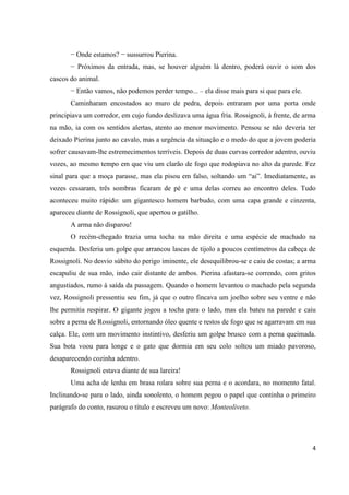 4
− Onde estamos? − sussurrou Pierina.
− Próximos da entrada, mas, se houver alguém lá dentro, poderá ouvir o som dos
cascos do animal.
− Então vamos, não podemos perder tempo... – ela disse mais para si que para ele.
Caminharam encostados ao muro de pedra, depois entraram por uma porta onde
principiava um corredor, em cujo fundo deslizava uma água fria. Rossignoli, à frente, de arma
na mão, ia com os sentidos alertas, atento ao menor movimento. Pensou se não deveria ter
deixado Pierina junto ao cavalo, mas a urgência da situação e o medo do que a jovem poderia
sofrer causavam-lhe estremecimentos terríveis. Depois de duas curvas corredor adentro, ouviu
vozes, ao mesmo tempo em que viu um clarão de fogo que rodopiava no alto da parede. Fez
sinal para que a moça parasse, mas ela pisou em falso, soltando um “ai”. Imediatamente, as
vozes cessaram, três sombras ficaram de pé e uma delas correu ao encontro deles. Tudo
aconteceu muito rápido: um gigantesco homem barbudo, com uma capa grande e cinzenta,
apareceu diante de Rossignoli, que apertou o gatilho.
A arma não disparou!
O recém-chegado trazia uma tocha na mão direita e uma espécie de machado na
esquerda. Desferiu um golpe que arrancou lascas de tijolo a poucos centímetros da cabeça de
Rossignoli. No desvio súbito do perigo iminente, ele desequilibrou-se e caiu de costas; a arma
escapuliu de sua mão, indo cair distante de ambos. Pierina afastara-se correndo, com gritos
angustiados, rumo à saída da passagem. Quando o homem levantou o machado pela segunda
vez, Rossignoli pressentiu seu fim, já que o outro fincava um joelho sobre seu ventre e não
lhe permitia respirar. O gigante jogou a tocha para o lado, mas ela bateu na parede e caiu
sobre a perna de Rossignoli, entornando óleo quente e restos de fogo que se agarravam em sua
calça. Ele, com um movimento instintivo, desferiu um golpe brusco com a perna queimada.
Sua bota voou para longe e o gato que dormia em seu colo soltou um miado pavoroso,
desaparecendo cozinha adentro.
Rossignoli estava diante de sua lareira!
Uma acha de lenha em brasa rolara sobre sua perna e o acordara, no momento fatal.
Inclinando-se para o lado, ainda sonolento, o homem pegou o papel que continha o primeiro
parágrafo do conto, rasurou o título e escreveu um novo: Monteoliveto.
 