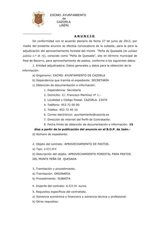 EXCMO. AYUNTAMIENTO
de
CAZORLA
(JAÉN)
A N U N C I O
De conformidad con el acuerdo plenario de fecha 27 de junio de 2013, por
medio del presente anuncio se efectúa convocatoria de la subasta, para la para la
adjudicación del aprovechamiento forestal del monte “Peña de Quesada [de utilidad
pública n.º JA 72], conocido como “Peña de Quesada”, sito en término municipal de
Peal de Becerro, para aprovechamiento de pastos, conforme a los siguientes datos:
1. Entidad adjudicadora. Datos generales y datos para la obtención de la
información:
a) Organismo: EXCMO. AYUNTAMIENTO DE CAZORLA
b) Dependencia que tramita el expediente: SECRETARÍA
c) Obtención de documentación e información:
1. Dependencia: Secretaría
2. Domicilio: C/. Francisco Martínez nº 1.-
3. Localidad y Código Postal: CAZORLA. 23470
4. Teléfono: 953 72 00 00
5. Telefax: 953 72 40 10
6. Correo electrónico: ayuntamiento@cazorla.es
7. Dirección de internet del Perfil de Contratante:
8. Fecha límite de obtención de documentación e información: 15
días a partir de la publicación del anuncio en el B.O.P. de Jaén.-
d) Número de expediente:
2. Objeto del contrato: APROVECHAMIENTO DE PASTOS.
a) Tipo: 6.825,50 €
b) Descripción del objeto: APROVECHAMIENTO FORESTAL PARA PASTOS
DEL MONTE PEÑA DE QUESADA
3. Tramitación y procedimiento.
a) Tramitación: ORDINARIA
b) Procedimiento: SUBASTA
4. Importe del contrato: 6.825,50 euros.
5. Requisitos específicos del contratista.
a) Solvencia económica y financiera y solvencia técnica y profesional:
b) Otros requisitos:
 