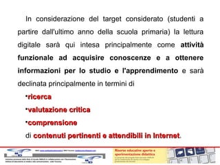 In considerazione del target considerato (studenti a
partire dall'ultimo anno della scuola primaria) la lettura
digitale sarà qui intesa principalmente come attività
funzionale ad acquisire conoscenze e a ottenere
informazioni per lo studio e l'apprendimento e sarà
declinata principalmente in termini di
ricerca



valutazione critica



comprensione



di contenuti pertinenti e attendibili in Internet.
Internet

 