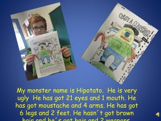 My monster name is Hipotato. He is very 
ugly He has got 21 eyes and 1 mouth. He 
has got moustache and 4 arms. He has got 
6 legs and 2 feet. He hasn´t got brown 
hair and he´s got hair and 2 weapons. 
 